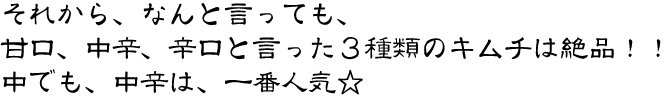 なんと言っても、甘口、中辛、辛口と言った3種類の白菜キムチは絶品!!中でも、中辛は、一番人気☆
